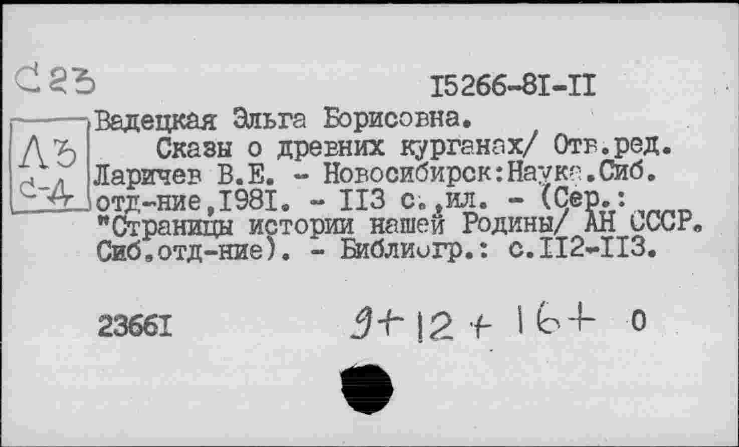 ﻿хЦ л JlCtPxl4d? X?»JLJe
Ad отд-ние ,1981
>	15266-81-11
Вад едкая Эльга Борисовна.
Сказы о древних курганах/ Отв.ред. Ларичев В.Е. - Новосибирск:HavKa.Cn6. отд-ние,1981. - ИЗ с.,ил. - (Сер./. "Страницы истории нашей Родины/ АН иССР Сиб,отд-ние). - Библиигр.: с.112*113.
23661